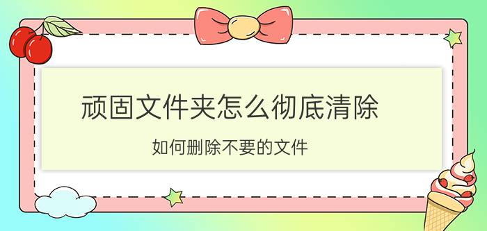 顽固文件夹怎么彻底清除 如何删除不要的文件？